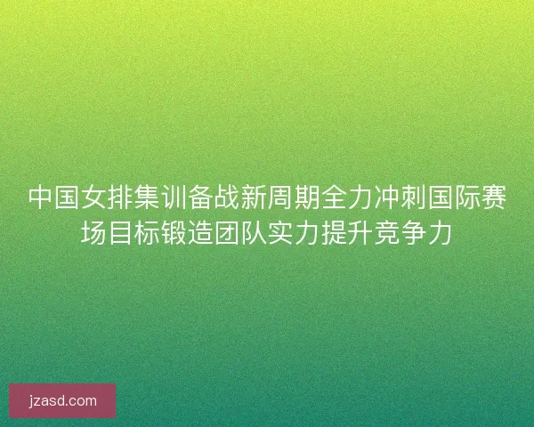 中国女排集训备战新周期全力冲刺国际赛场目标锻造团队实力提升竞争力