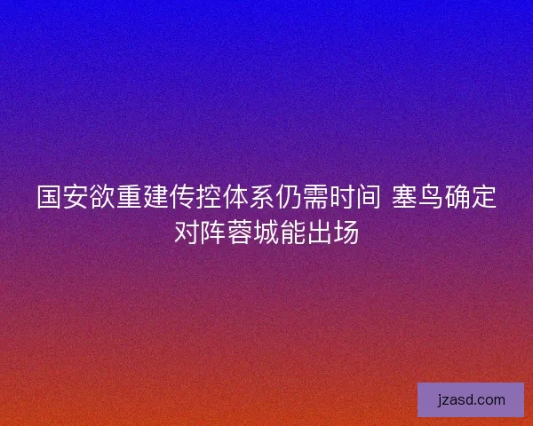 国安欲重建传控体系仍需时间 塞鸟确定对阵蓉城能出场