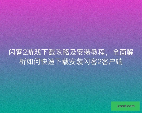 闪客2游戏下载攻略及安装教程，全面解析如何快速下载安装闪客2客户端