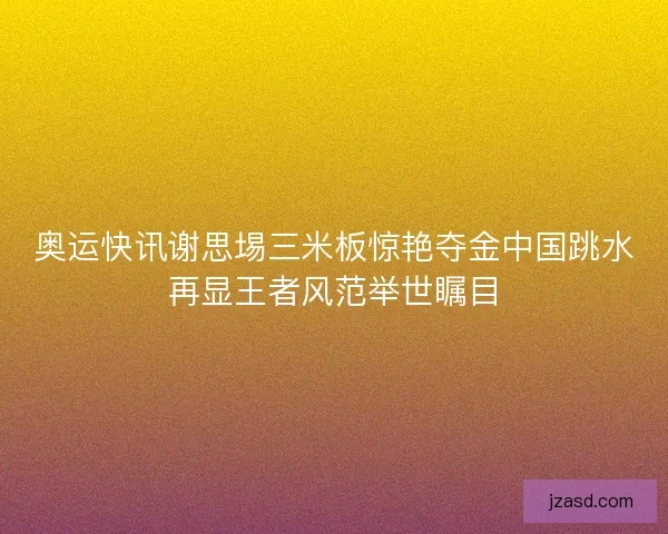 奥运快讯谢思埸三米板惊艳夺金中国跳水再显王者风范举世瞩目