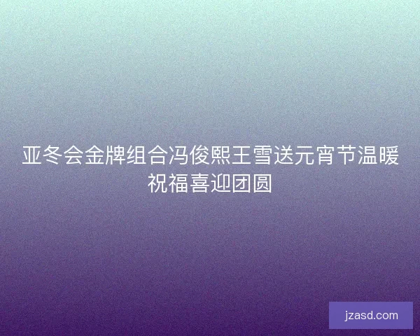 亚冬会金牌组合冯俊熙王雪送元宵节温暖祝福喜迎团圆
