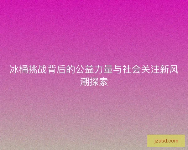 冰桶挑战背后的公益力量与社会关注新风潮探索
