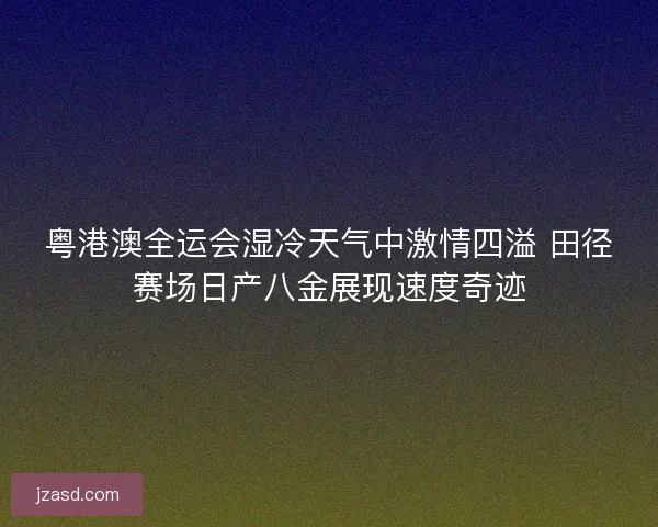 粤港澳全运会湿冷天气中激情四溢 田径赛场日产八金展现速度奇迹