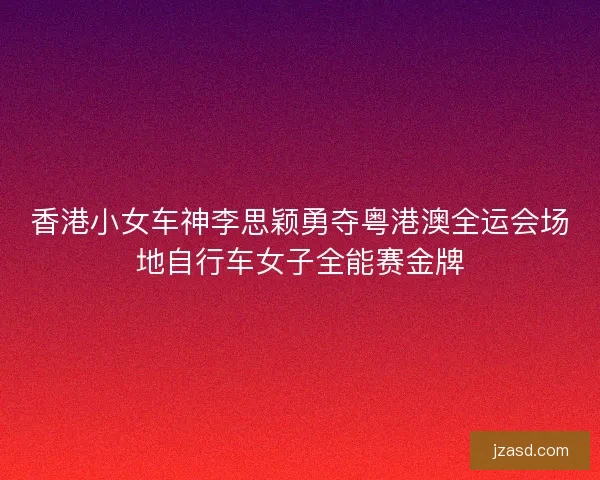 香港小女车神李思颖勇夺粤港澳全运会场地自行车女子全能赛金牌