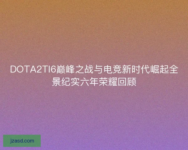 DOTA2TI6巅峰之战与电竞新时代崛起全景纪实六年荣耀回顾