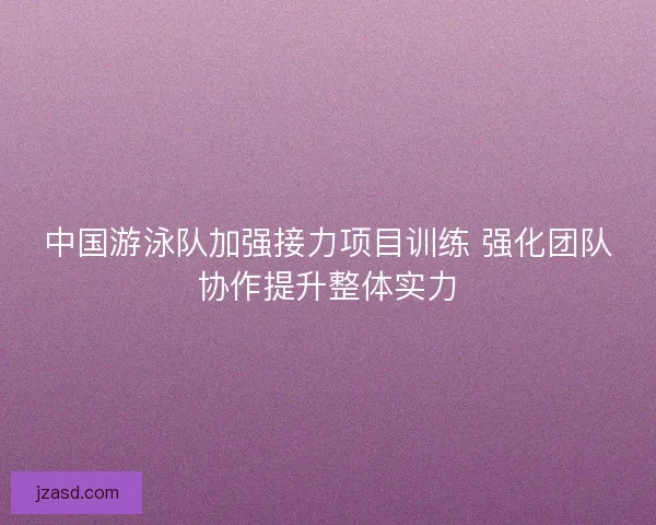 中国游泳队加强接力项目训练 强化团队协作提升整体实力