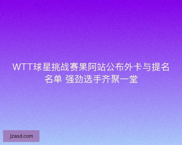 WTT球星挑战赛果阿站公布外卡与提名名单 强劲选手齐聚一堂