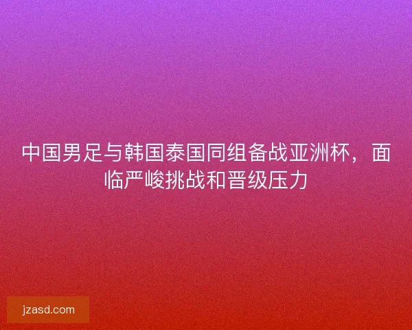 中国男足与韩国泰国同组备战亚洲杯，面临严峻挑战和晋级压力