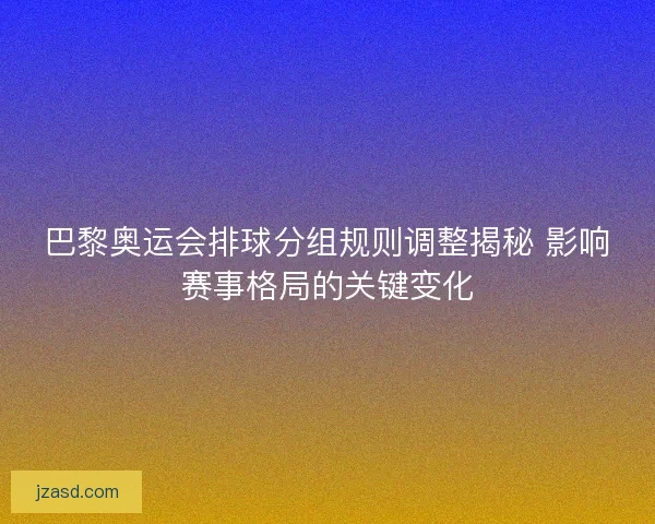 巴黎奥运会排球分组规则调整揭秘 影响赛事格局的关键变化