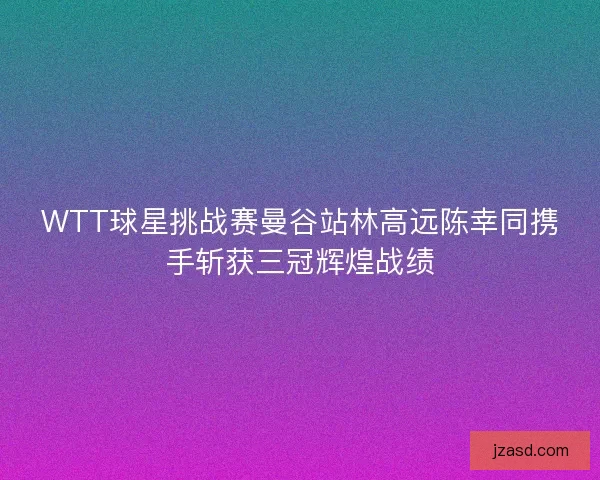 WTT球星挑战赛曼谷站林高远陈幸同携手斩获三冠辉煌战绩