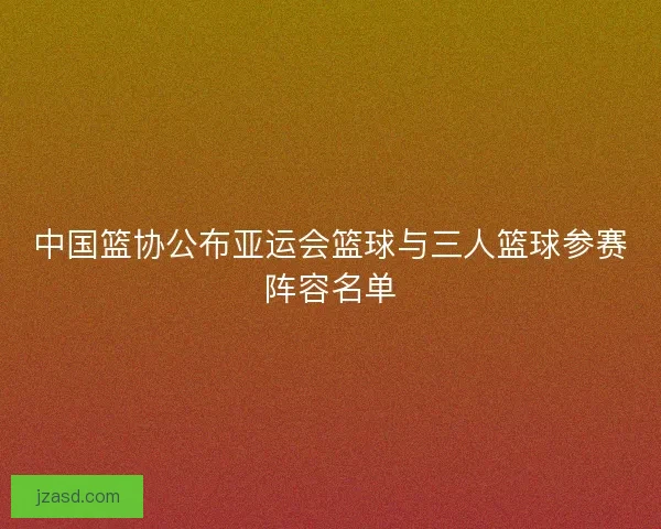 中国篮协公布亚运会篮球与三人篮球参赛阵容名单