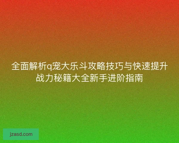 全面解析q宠大乐斗攻略技巧与快速提升战力秘籍大全新手进阶指南