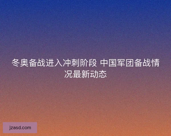 冬奥备战进入冲刺阶段 中国军团备战情况最新动态