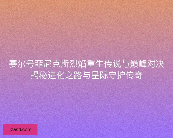 赛尔号菲尼克斯烈焰重生传说与巅峰对决揭秘进化之路与星际守护传奇